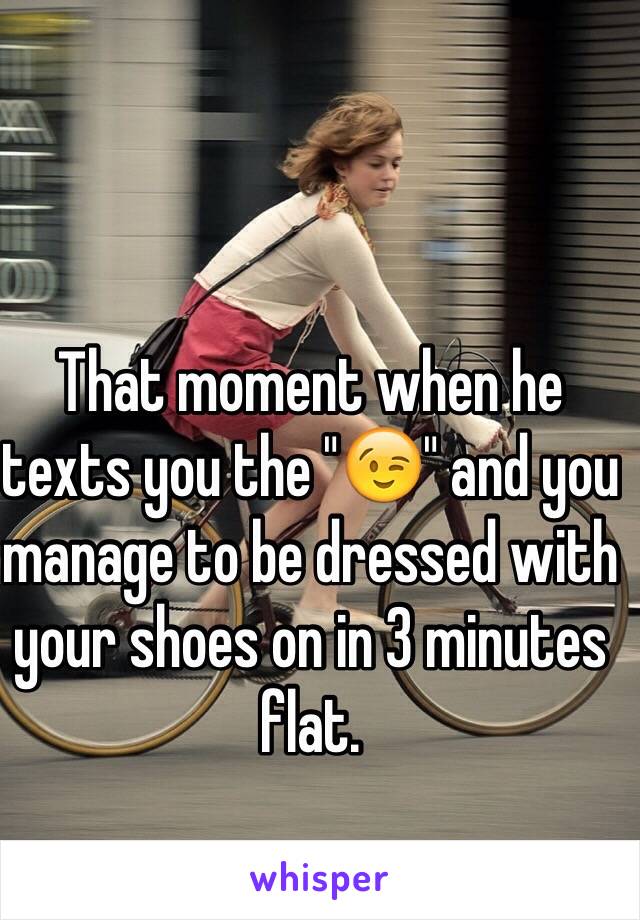 That moment when he texts you the "😉" and you manage to be dressed with your shoes on in 3 minutes flat. 