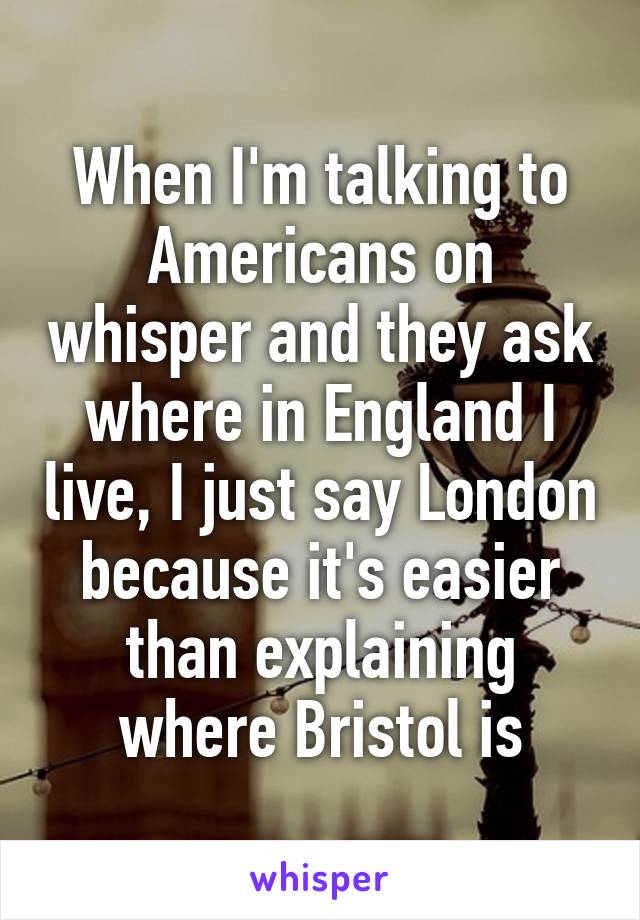 When I'm talking to Americans on whisper and they ask where in England I live, I just say London because it's easier than explaining where Bristol is