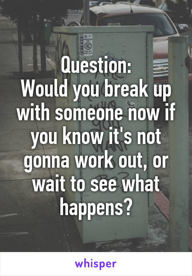 Question:
Would you break up with someone now if you know it's not gonna work out, or wait to see what happens?