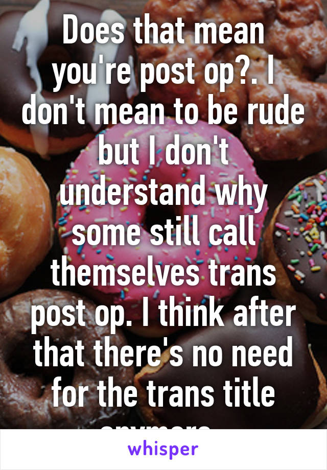 Does that mean you're post op?. I don't mean to be rude but I don't understand why some still call themselves trans post op. I think after that there's no need for the trans title anymore. 