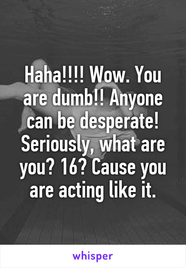 Haha!!!! Wow. You are dumb!! Anyone can be desperate! Seriously, what are you? 16? Cause you are acting like it.