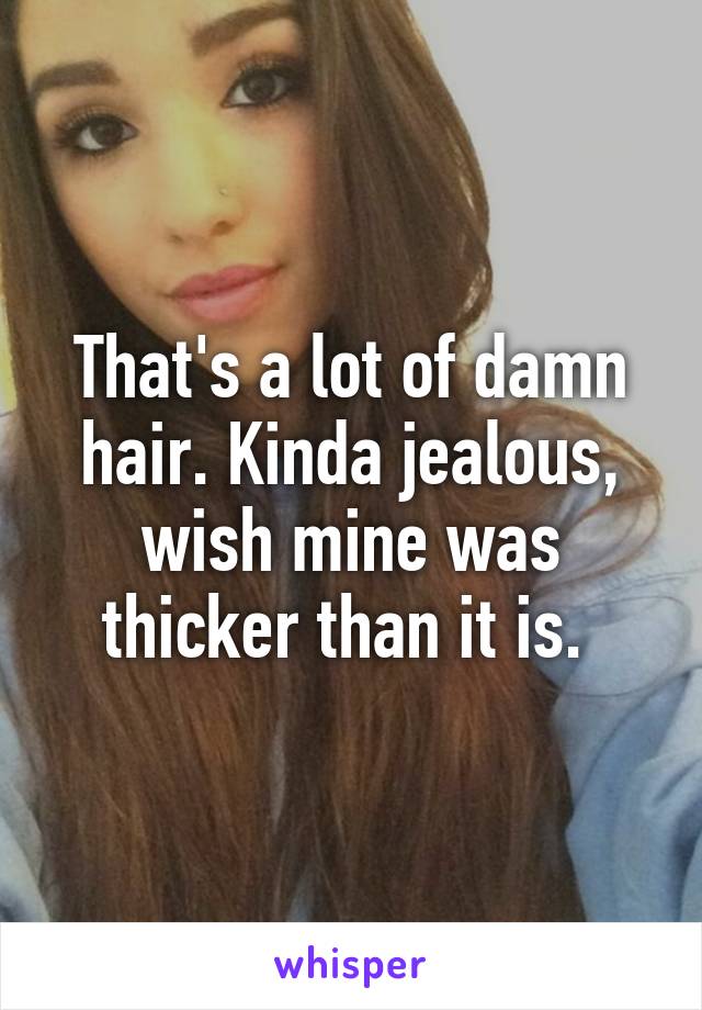 That's a lot of damn hair. Kinda jealous, wish mine was thicker than it is. 