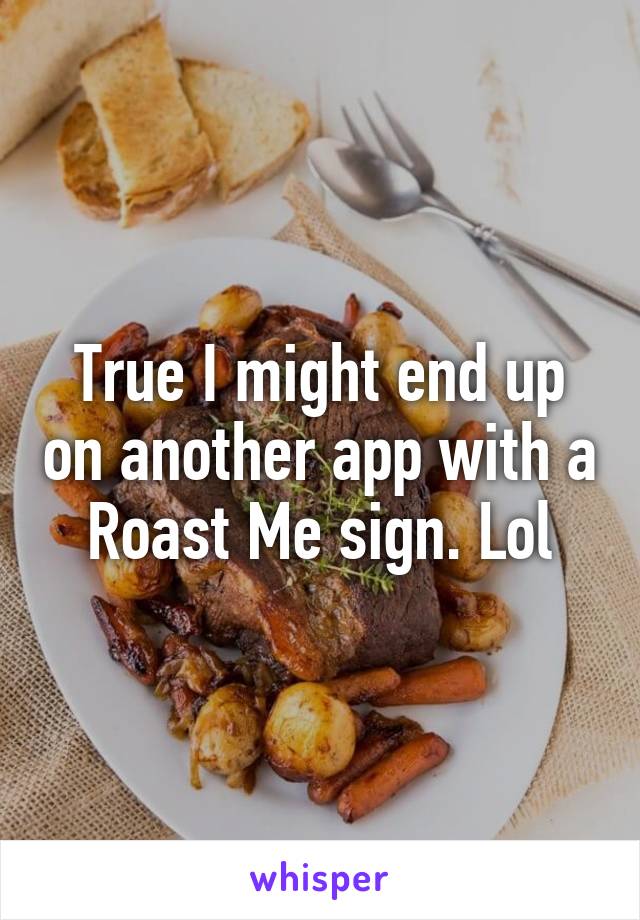 True I might end up on another app with a Roast Me sign. Lol