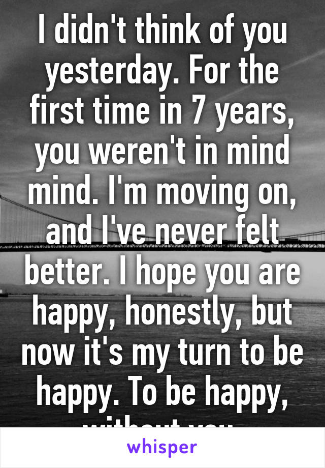 I didn't think of you yesterday. For the first time in 7 years, you weren't in mind mind. I'm moving on, and I've never felt better. I hope you are happy, honestly, but now it's my turn to be happy. To be happy, without you.