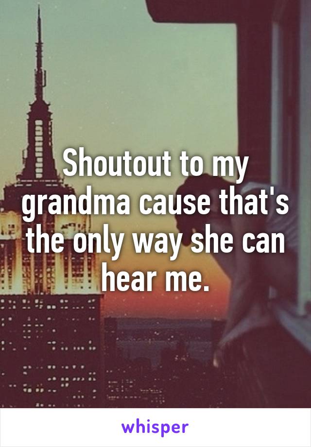 Shoutout to my grandma cause that's the only way she can hear me.