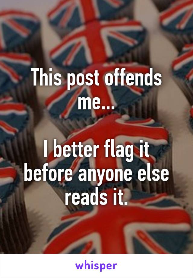 This post offends me...

I better flag it before anyone else reads it.