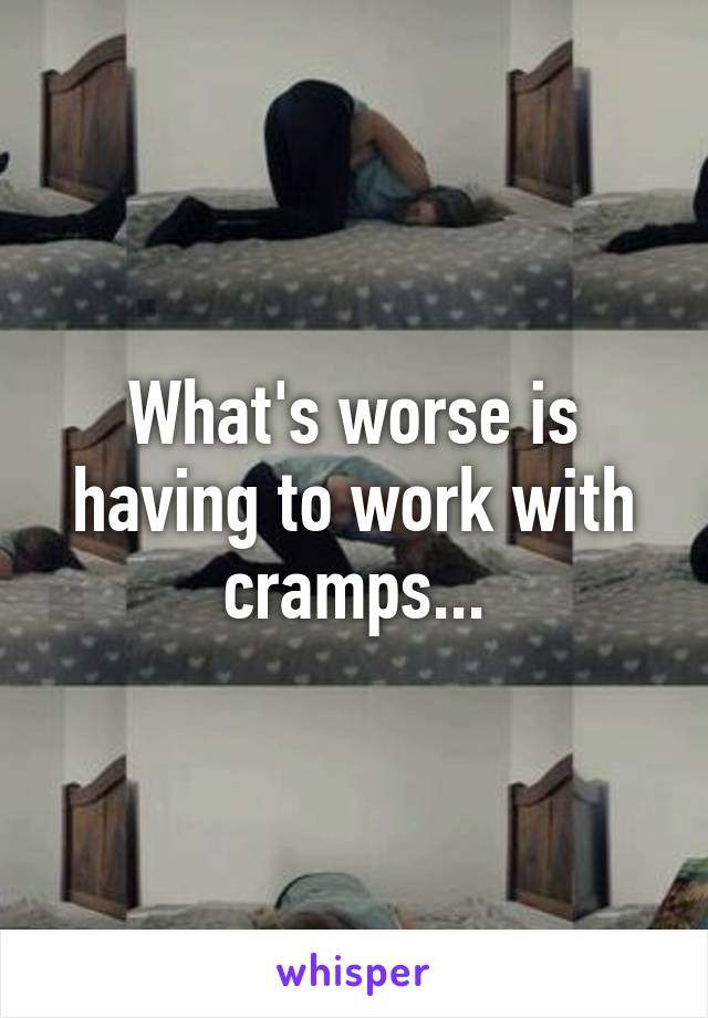 What's worse is having to work with cramps...