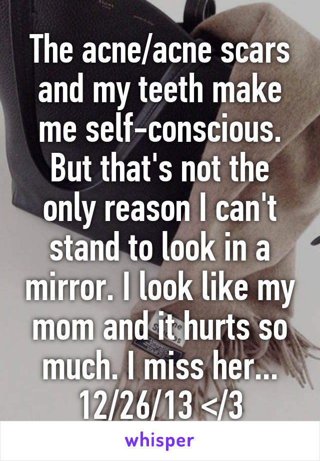 The acne/acne scars and my teeth make me self-conscious. But that's not the only reason I can't stand to look in a mirror. I look like my mom and it hurts so much. I miss her... 12/26/13 </3