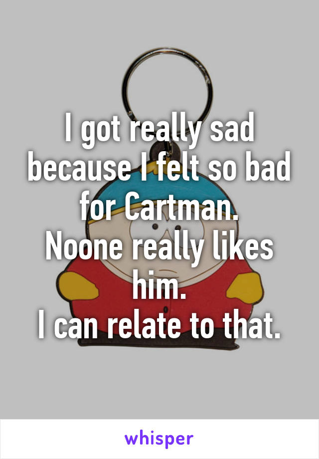 I got really sad because I felt so bad for Cartman.
Noone really likes him.
I can relate to that.