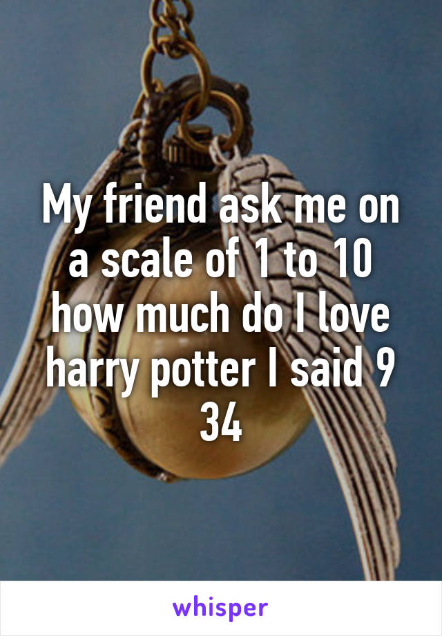 My friend ask me on a scale of 1 to 10 how much do I love harry potter I said 9 3\4