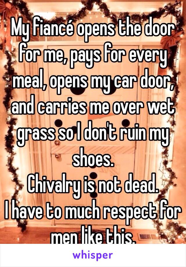 My fiancé opens the door for me, pays for every meal, opens my car door, and carries me over wet grass so I don't ruin my shoes. 
Chivalry is not dead. 
I have to much respect for men like this. 