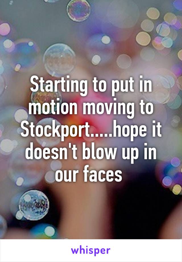 Starting to put in motion moving to Stockport.....hope it doesn't blow up in our faces 