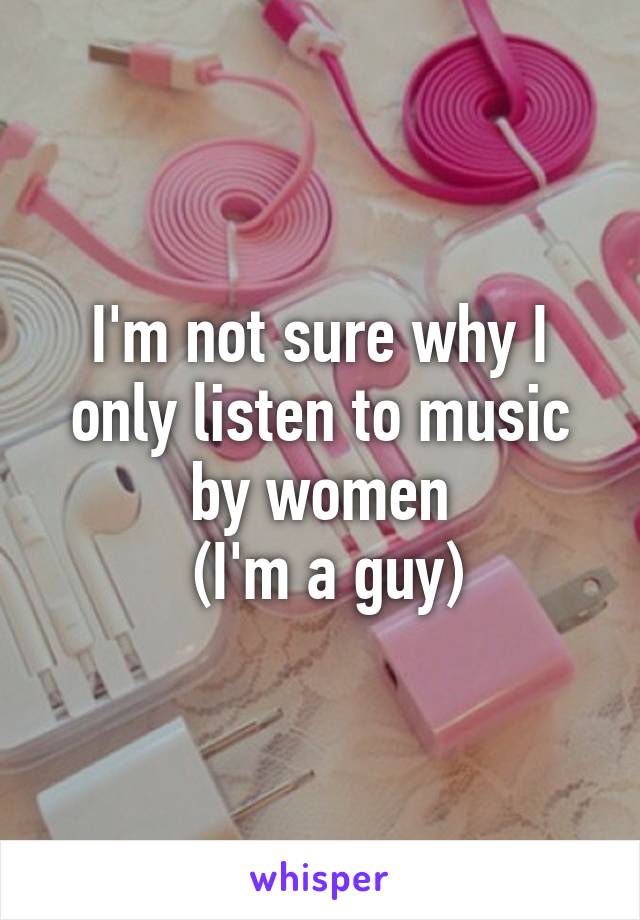 I'm not sure why I only listen to music by women
 (I'm a guy)