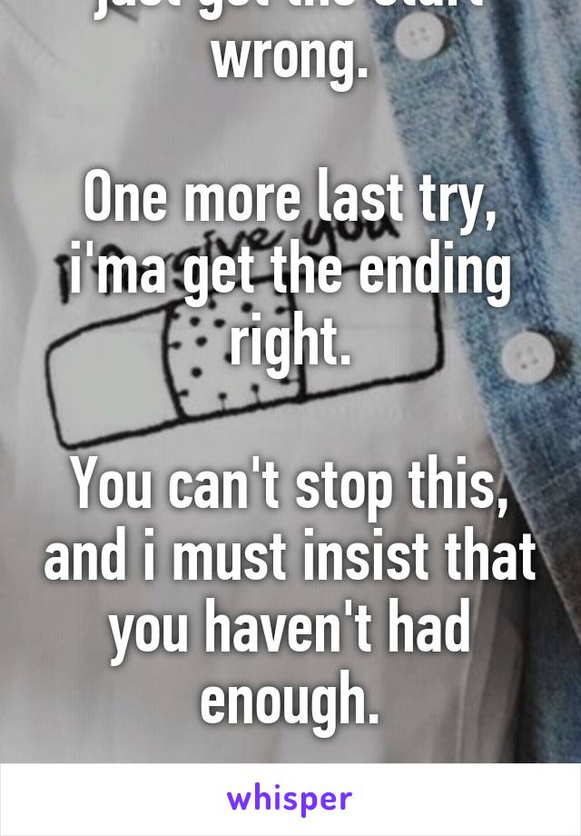 Stuck now, so long, i just got the start wrong.

One more last try, i'ma get the ending right.

You can't stop this, and i must insist that you haven't had enough.

You haven't had enough.