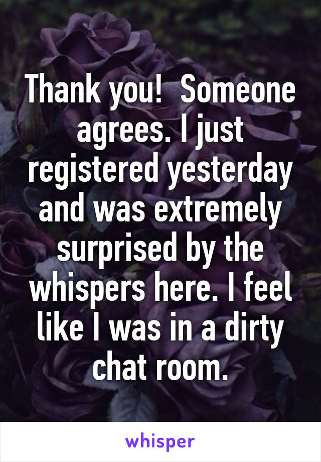 Thank you!  Someone agrees. I just registered yesterday and was extremely surprised by the whispers here. I feel like I was in a dirty chat room.