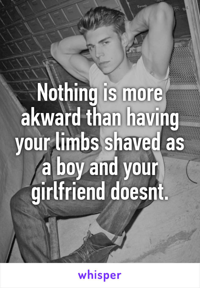 Nothing is more akward than having your limbs shaved as a boy and your girlfriend doesnt.