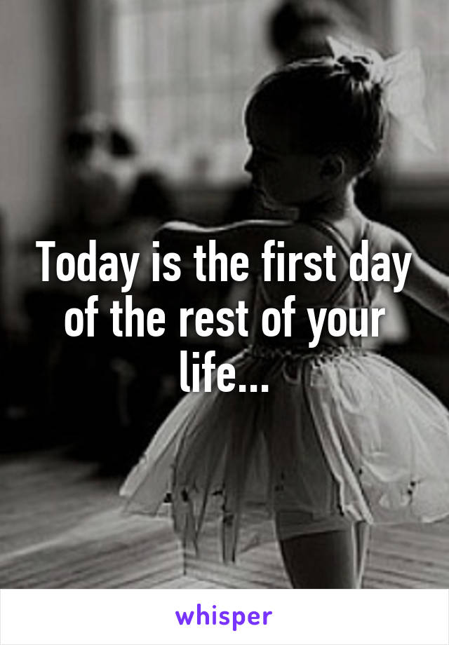 Today is the first day of the rest of your life...