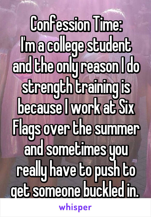 Confession Time:
I'm a college student and the only reason I do strength training is because I work at Six Flags over the summer and sometimes you really have to push to get someone buckled in. 