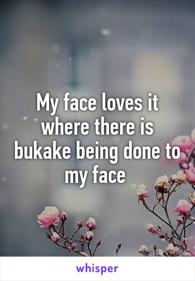 My face loves it where there is bukake being done to my face 