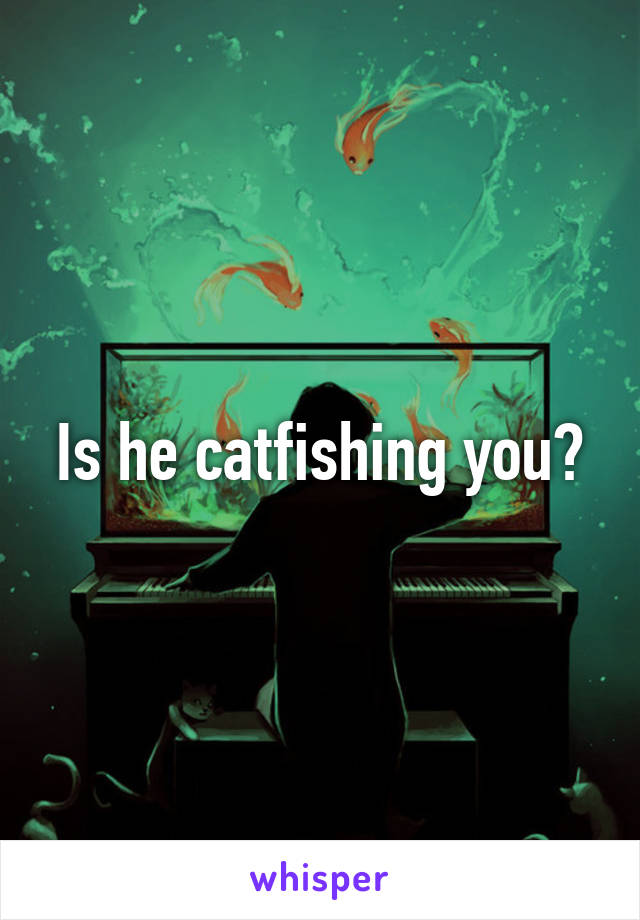 Is he catfishing you?