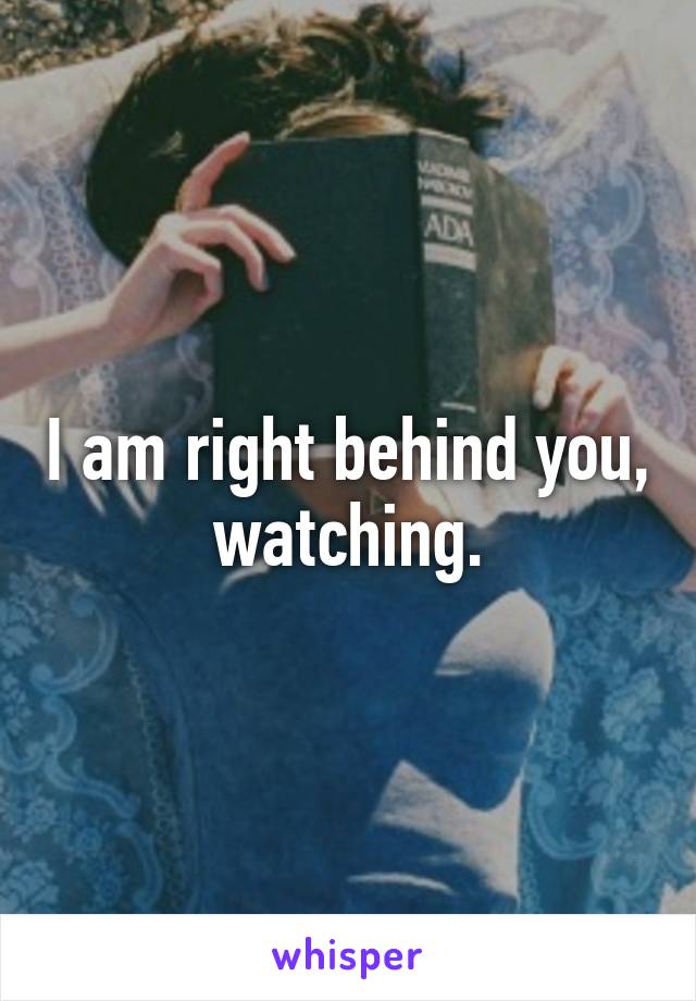 I am right behind you, watching.