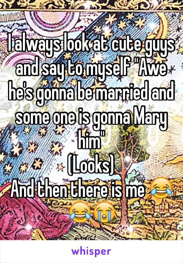 I always look at cute guys and say to myself "Awe he's gonna be married and some one is gonna Mary him" 
(Looks) 
And then there is me 😂😂😭