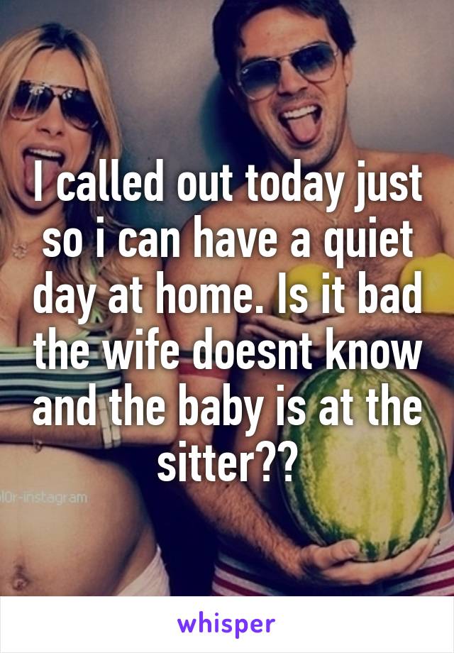 I called out today just so i can have a quiet day at home. Is it bad the wife doesnt know and the baby is at the sitter??