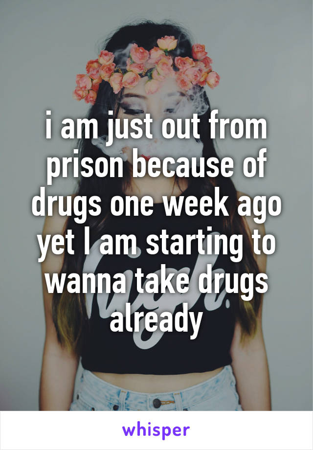 i am just out from prison because of drugs one week ago yet I am starting to wanna take drugs already