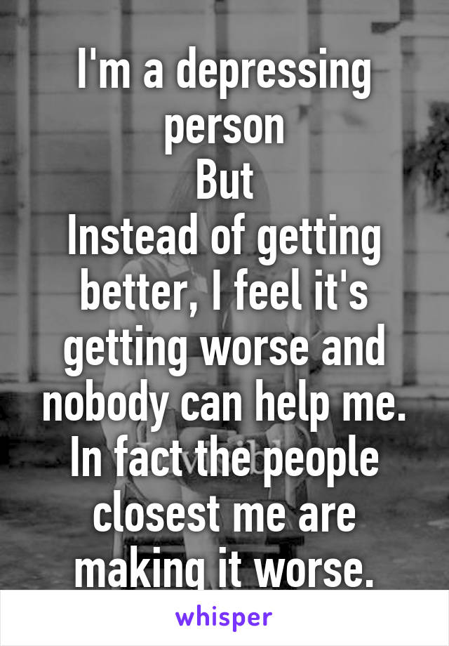 I'm a depressing person
But
Instead of getting better, I feel it's getting worse and nobody can help me.
In fact the people closest me are making it worse.