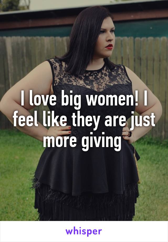 I love big women! I feel like they are just more giving 