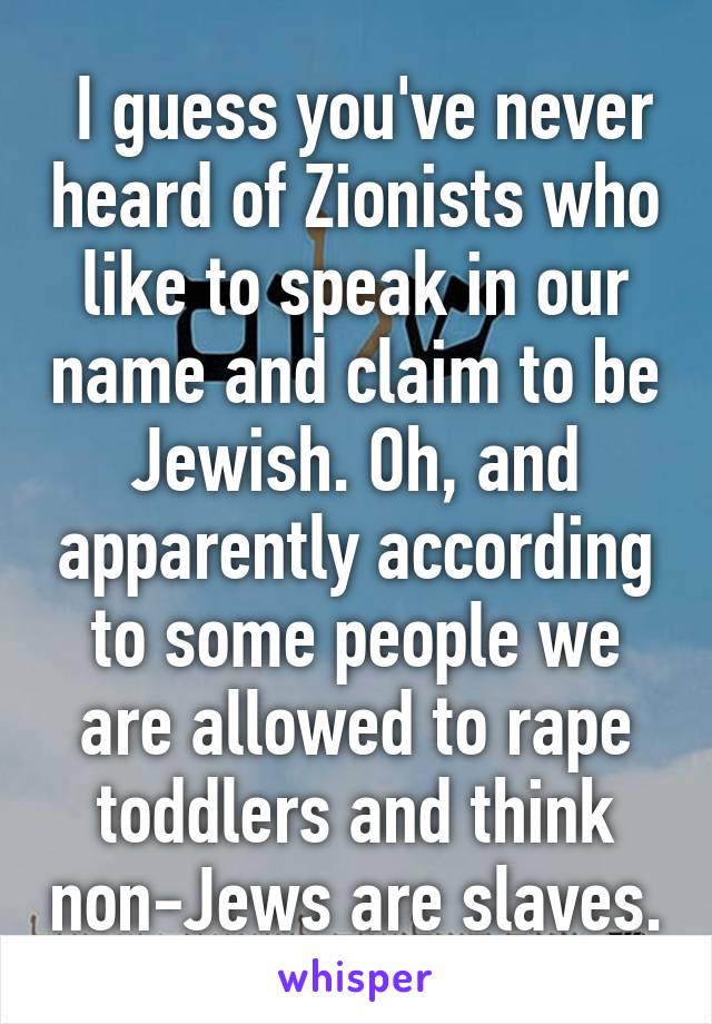  I guess you've never heard of Zionists who like to speak in our name and claim to be Jewish. Oh, and apparently according to some people we are allowed to rape toddlers and think non-Jews are slaves.