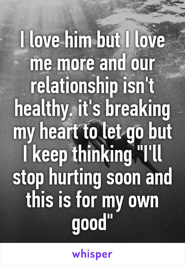 I love him but I love me more and our relationship isn't healthy. it's breaking my heart to let go but I keep thinking "I'll stop hurting soon and this is for my own good"