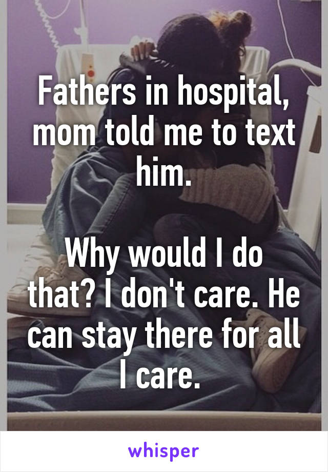 Fathers in hospital, mom told me to text him.

Why would I do that? I don't care. He can stay there for all I care. 