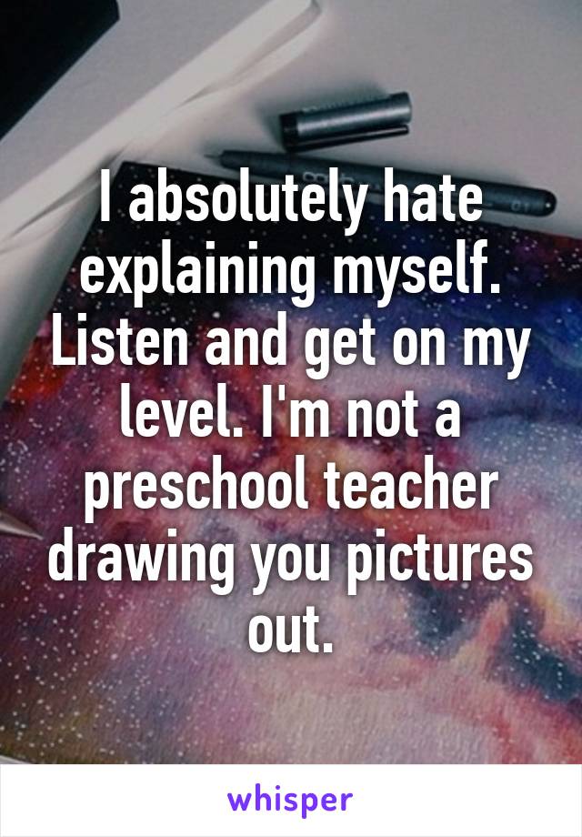 I absolutely hate explaining myself. Listen and get on my level. I'm not a preschool teacher drawing you pictures out.