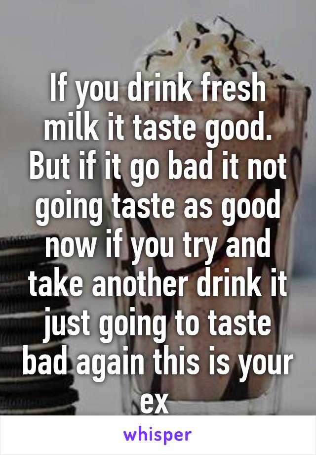 
If you drink fresh milk it taste good. But if it go bad it not going taste as good now if you try and take another drink it just going to taste bad again this is your ex 