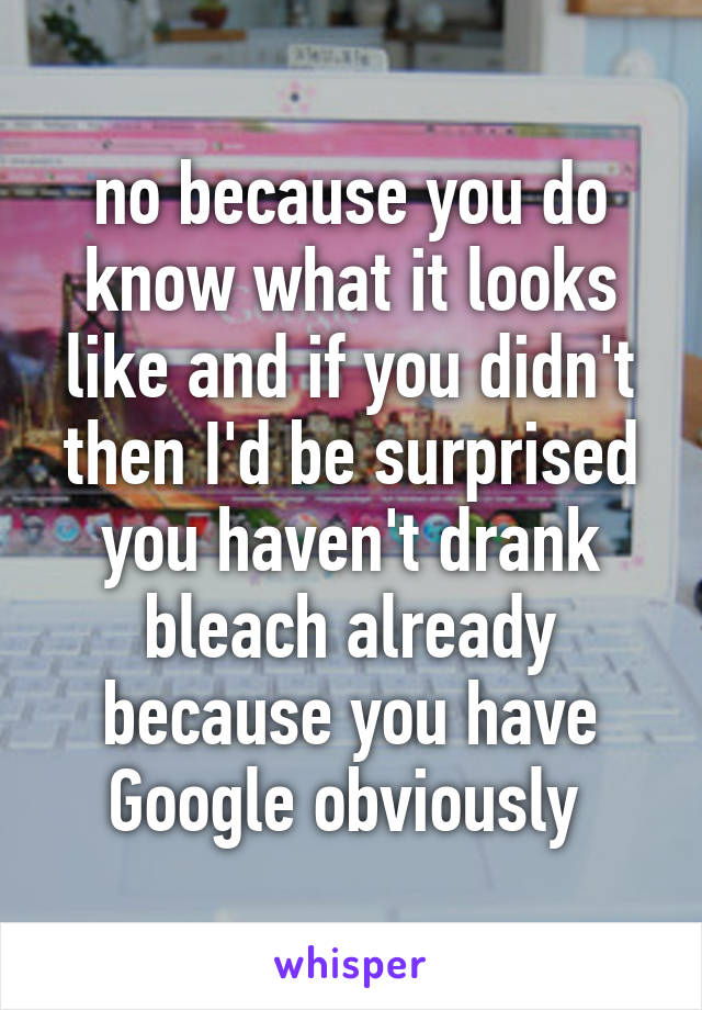 no because you do know what it looks like and if you didn't then I'd be surprised you haven't drank bleach already because you have Google obviously 