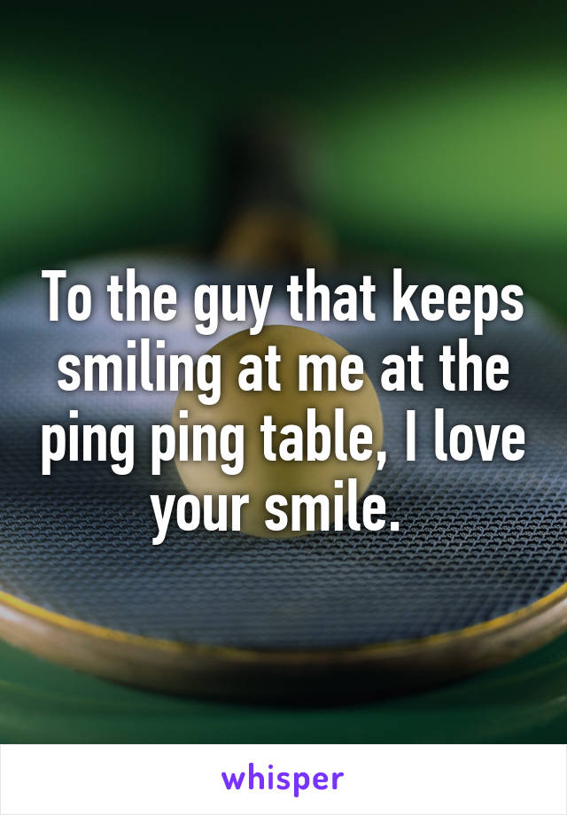 To the guy that keeps smiling at me at the ping ping table, I love your smile. 