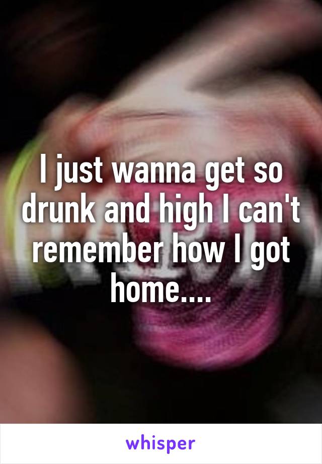 I just wanna get so drunk and high I can't remember how I got home....