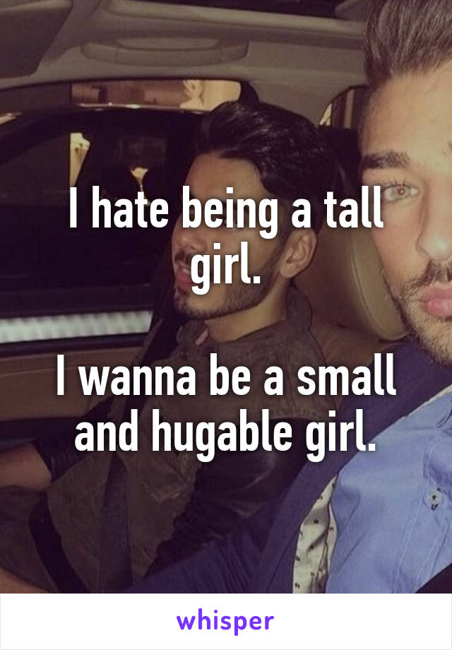 I hate being a tall girl.

I wanna be a small and hugable girl.