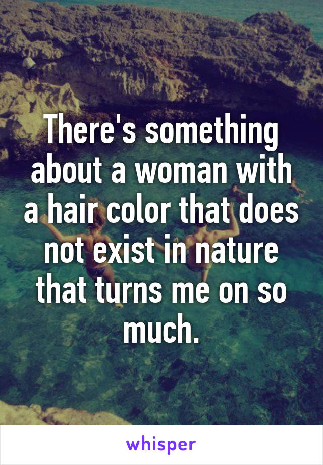 There's something about a woman with a hair color that does not exist in nature that turns me on so much.