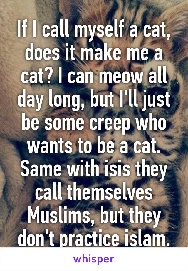 If I call myself a cat, does it make me a cat? I can meow all day long, but I'll just be some creep who wants to be a cat. Same with isis they call themselves Muslims, but they don't practice islam.