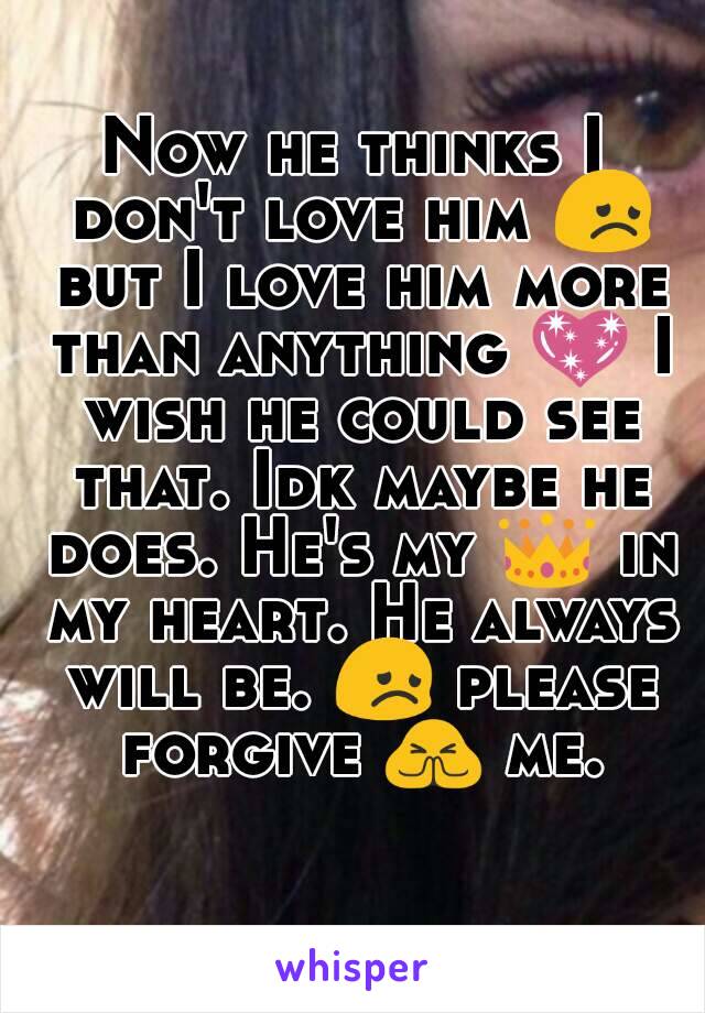 Now he thinks I don't love him 😞 but I love him more than anything 💖 I wish he could see that. Idk maybe he does. He's my 👑 in my heart. He always will be. 😞 please forgive 🙏 me. 