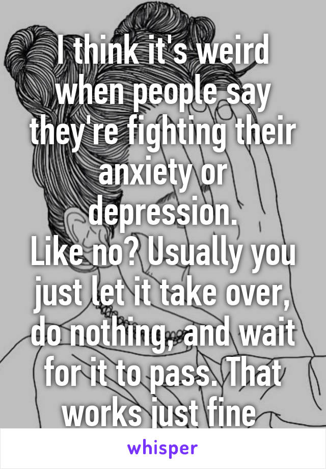 I think it's weird when people say they're fighting their anxiety or depression.
Like no? Usually you just let it take over, do nothing, and wait for it to pass. That works just fine 