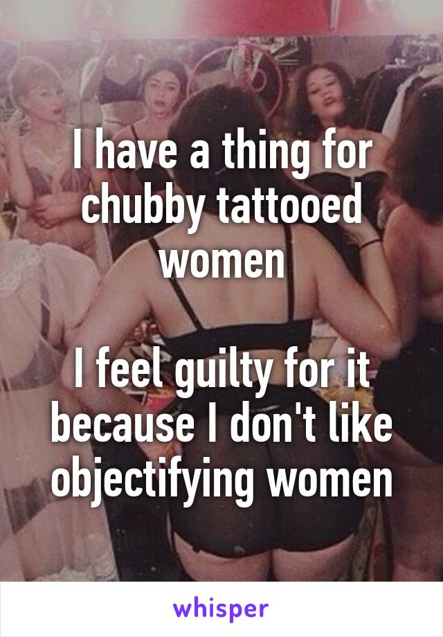 I have a thing for chubby tattooed women

I feel guilty for it because I don't like objectifying women