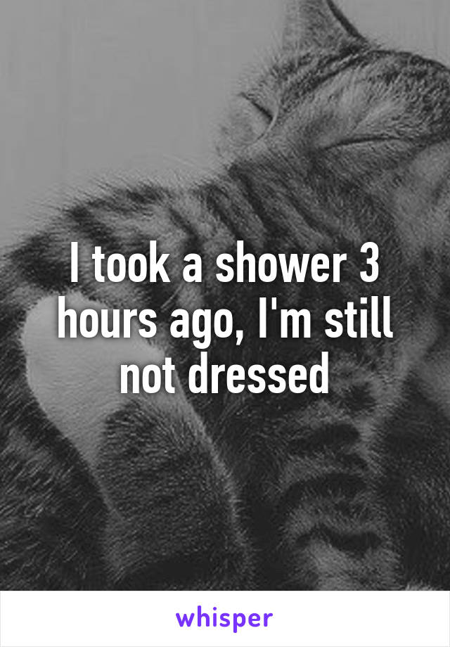 I took a shower 3 hours ago, I'm still not dressed