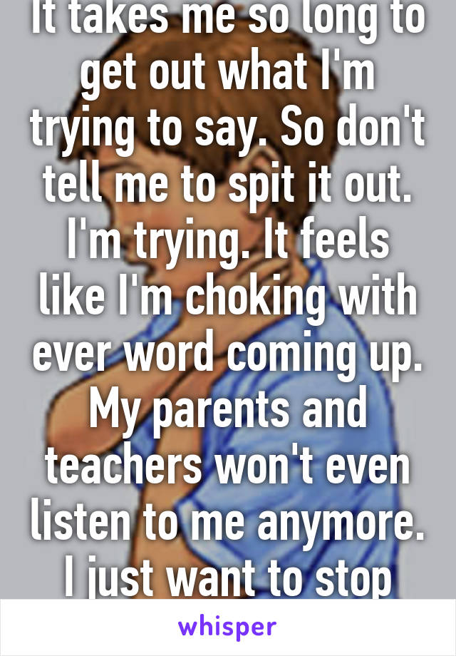 It takes me so long to get out what I'm trying to say. So don't tell me to spit it out. I'm trying. It feels like I'm choking with ever word coming up. My parents and teachers won't even listen to me anymore. I just want to stop talking