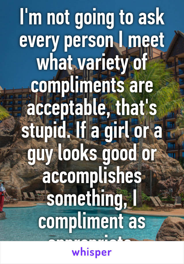 I'm not going to ask every person I meet what variety of compliments are acceptable, that's stupid. If a girl or a guy looks good or accomplishes something, I compliment as appropriate.