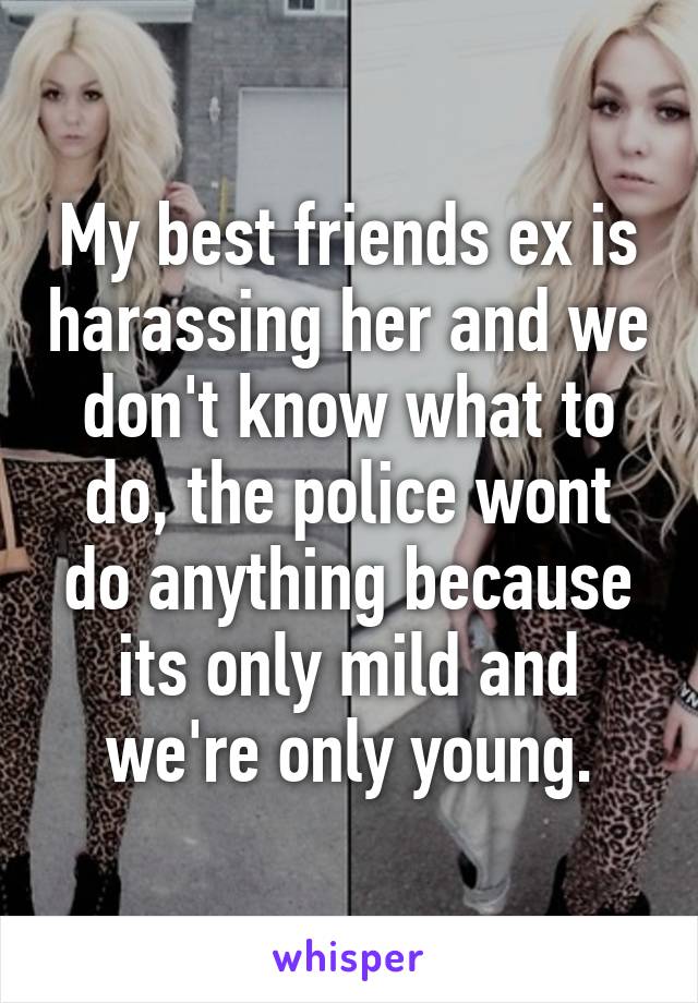 My best friends ex is harassing her and we don't know what to do, the police wont do anything because its only mild and we're only young.