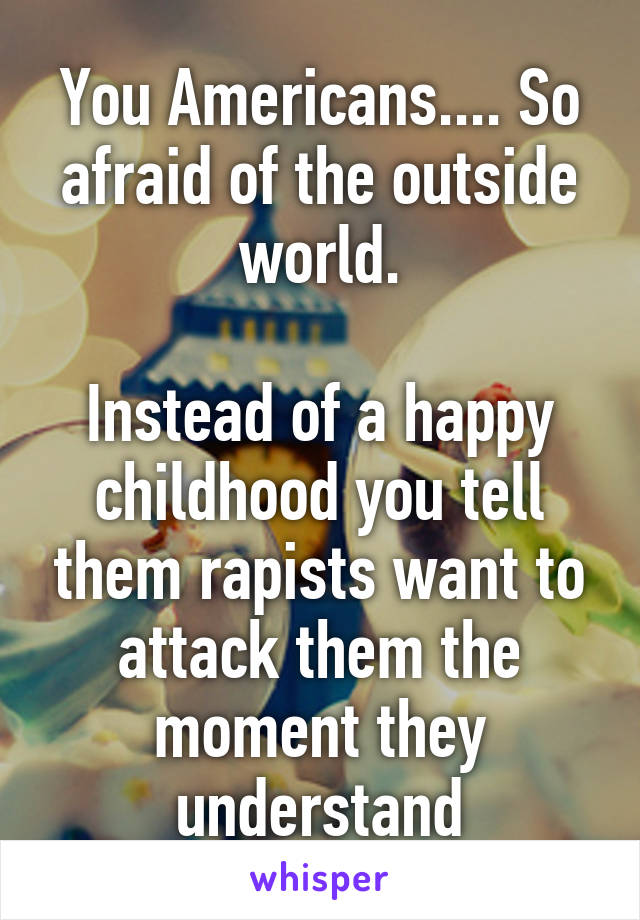 You Americans.... So afraid of the outside world.

Instead of a happy childhood you tell them rapists want to attack them the moment they understand