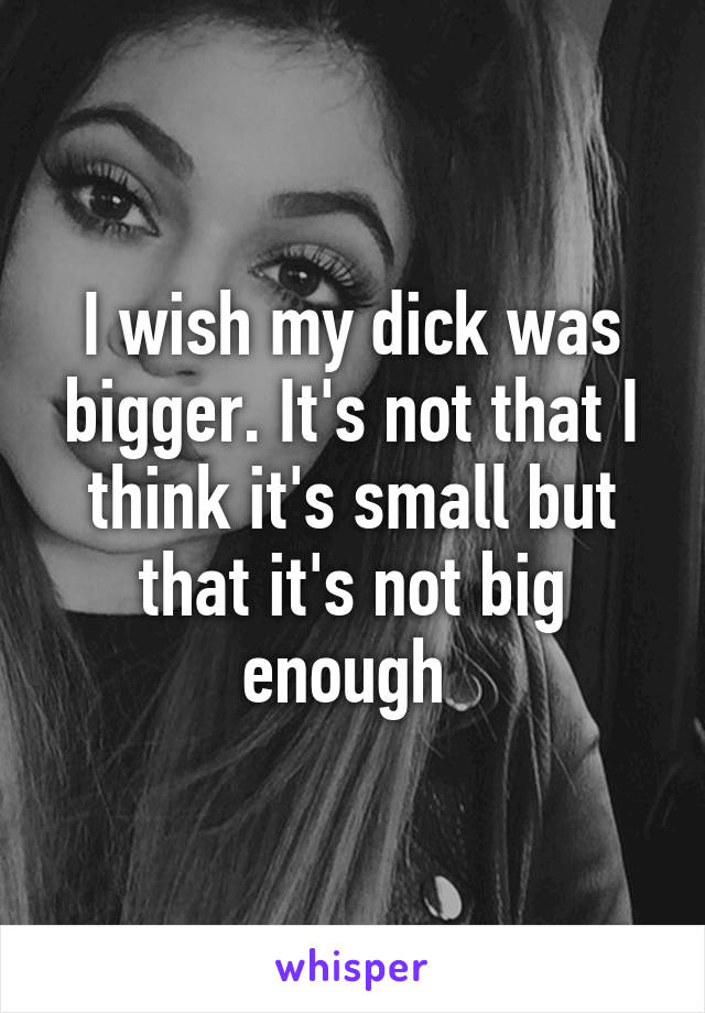 I wish my dick was bigger. It's not that I think it's small but that it's not big enough 